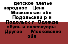 детское платье народное › Цена ­ 1 500 - Московская обл., Подольский р-н, Подольск г. Одежда, обувь и аксессуары » Другое   . Московская обл.